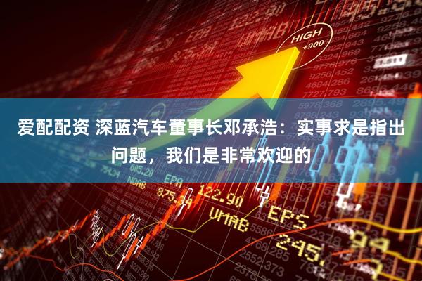 爱配配资 深蓝汽车董事长邓承浩：实事求是指出问题，我们是非常欢迎的
