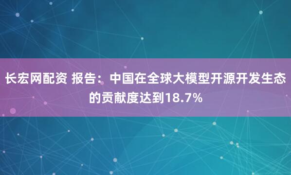 长宏网配资 报告：中国在全球大模型开源开发生态的贡献度达到18.7%