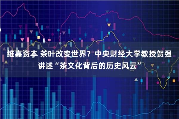 维嘉资本 茶叶改变世界？中央财经大学教授贺强讲述“茶文化背后的历史风云”