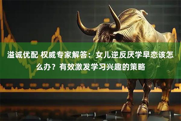 溢诚优配 权威专家解答：女儿逆反厌学早恋该怎么办？有效激发学习兴趣的策略