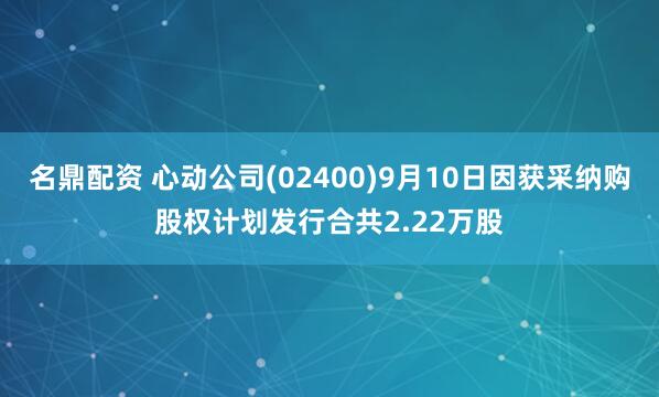 名鼎配资 心动公司(02400)9月10日因获采纳购股权计划发行合共2.22万股