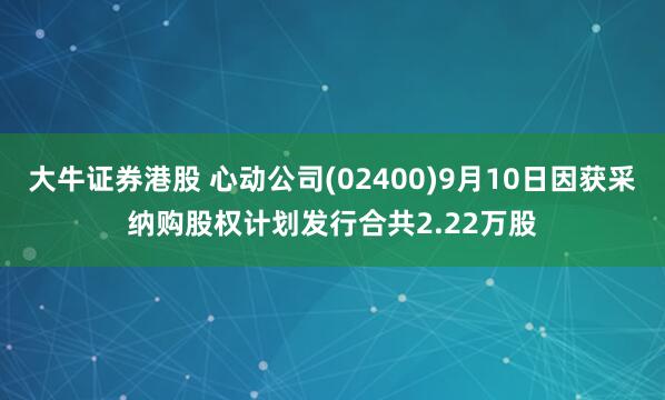 大牛证券港股 心动公司(02400)9月10日因获采纳购股权计划发行合共2.22万股