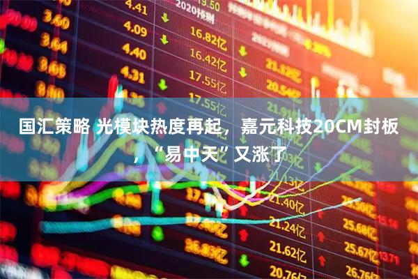 国汇策略 光模块热度再起，嘉元科技20CM封板，“易中天”又涨了