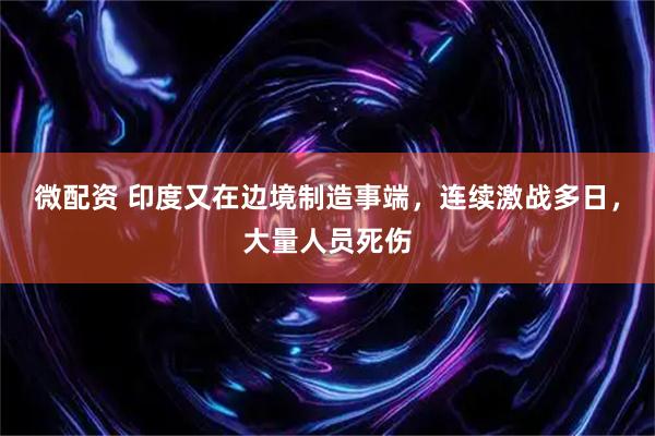 微配资 印度又在边境制造事端，连续激战多日，大量人员死伤