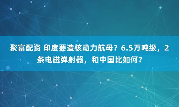 聚富配资 印度要造核动力航母？6.5万吨级，2条电磁弹射器，和中国比如何？