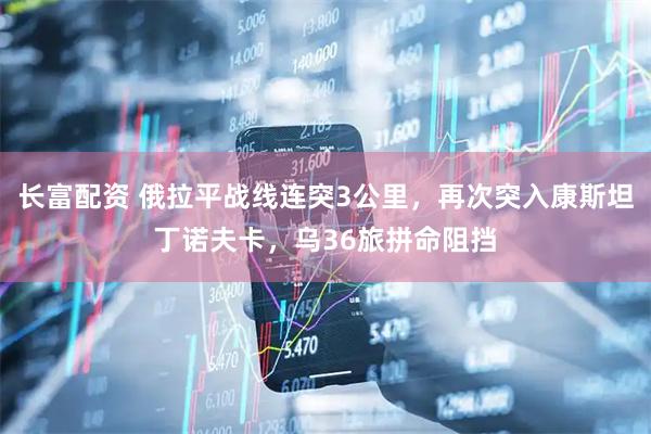 长富配资 俄拉平战线连突3公里，再次突入康斯坦丁诺夫卡，乌36旅拼命阻挡
