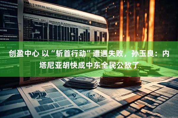 创盈中心 以“斩首行动”遭遇失败，孙玉良：内塔尼亚胡快成中东全民公敌了