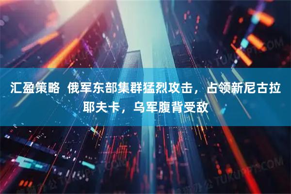 汇盈策略  俄军东部集群猛烈攻击，占领新尼古拉耶夫卡，乌军腹背受敌