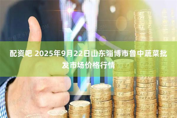 配资吧 2025年9月22日山东淄博市鲁中蔬菜批发市场价格行情