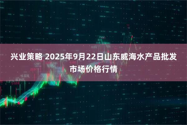 兴业策略 2025年9月22日山东威海水产品批发市场价格行情