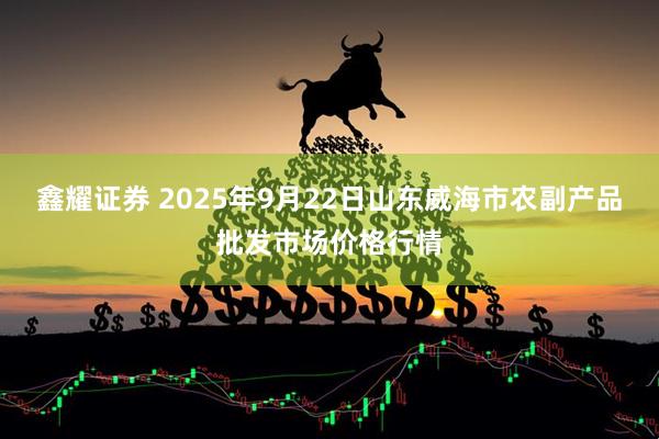 鑫耀证券 2025年9月22日山东威海市农副产品批发市场价格行情