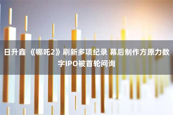 日升鑫 《哪吒2》刷新多项纪录 幕后制作方原力数字IPO被首轮问询