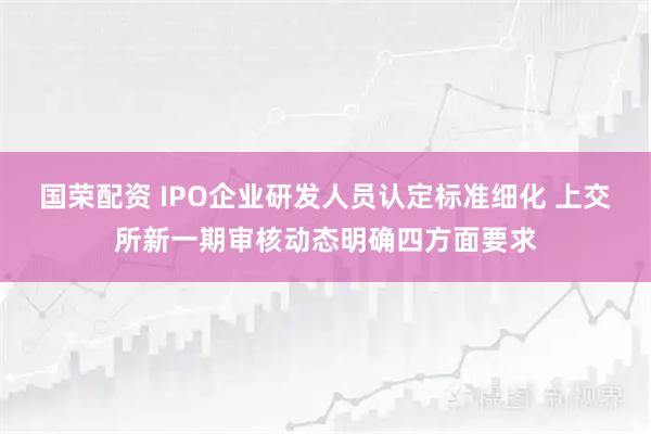 国荣配资 IPO企业研发人员认定标准细化 上交所新一期审核动态明确四方面要求
