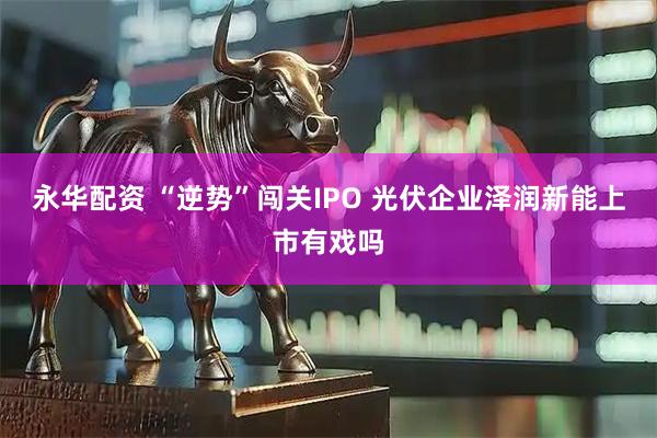 永华配资 “逆势”闯关IPO 光伏企业泽润新能上市有戏吗