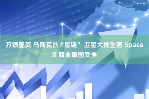万银配资 马斯克的“星链” 卫星大批坠落 SpaceX 商业版图受挫