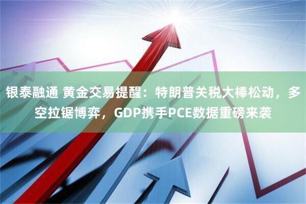 银泰融通 黄金交易提醒：特朗普关税大棒松动，多空拉锯博弈，GDP携手PCE数据重磅来袭