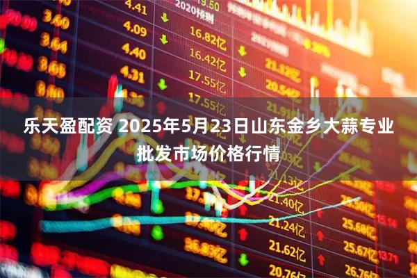 乐天盈配资 2025年5月23日山东金乡大蒜专业批发市场价格行情