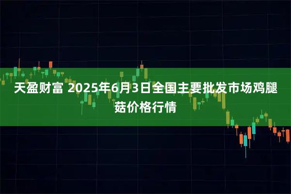 天盈财富 2025年6月3日全国主要批发市场鸡腿菇价格行情