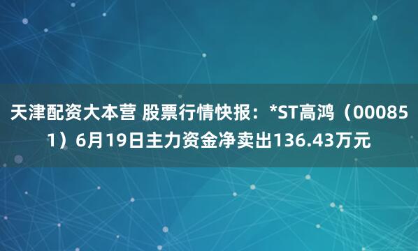 天津配资大本营 股票行情快报：*ST高鸿（000851）6月19日主力资金净卖出136.43万元