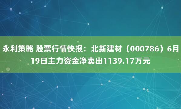 永利策略 股票行情快报：北新建材（000786）6月19日主力资金净卖出1139.17万元