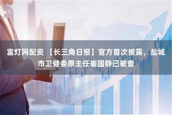 富灯网配资 【长三角日报】官方首次披露，盐城市卫健委原主任崔国静已被查