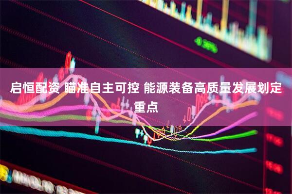 启恒配资 瞄准自主可控 能源装备高质量发展划定重点
