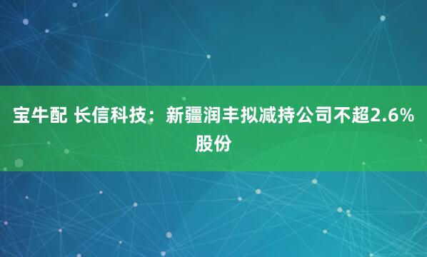 宝牛配 长信科技：新疆润丰拟减持公司不超2.6%股份