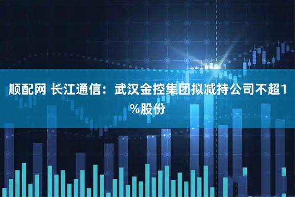 顺配网 长江通信：武汉金控集团拟减持公司不超1%股份