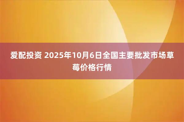 爱配投资 2025年10月6日全国主要批发市场草莓价格行情