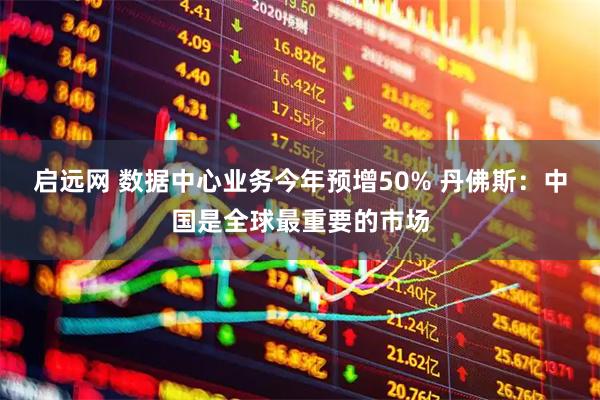 启远网 数据中心业务今年预增50% 丹佛斯：中国是全球最重要的市场