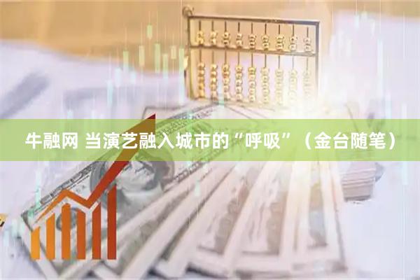 牛融网 当演艺融入城市的“呼吸”（金台随笔）