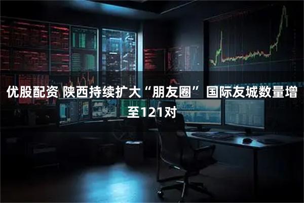 优股配资 陕西持续扩大“朋友圈” 国际友城数量增至121对
