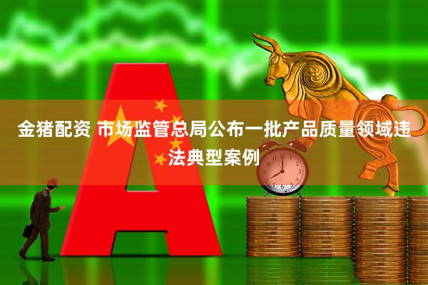 金猪配资 市场监管总局公布一批产品质量领域违法典型案例