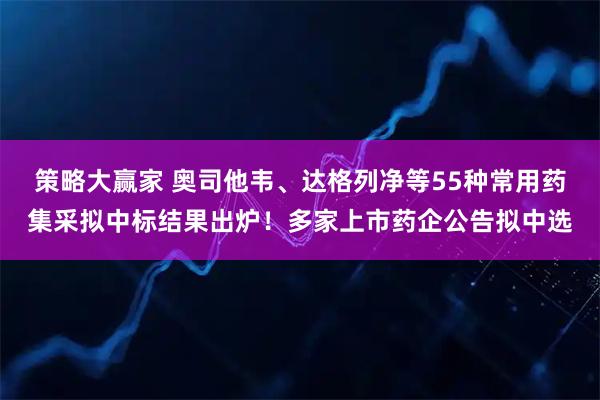 策略大赢家 奥司他韦、达格列净等55种常用药集采拟中标结果出炉!多家上市药企公告拟中选
