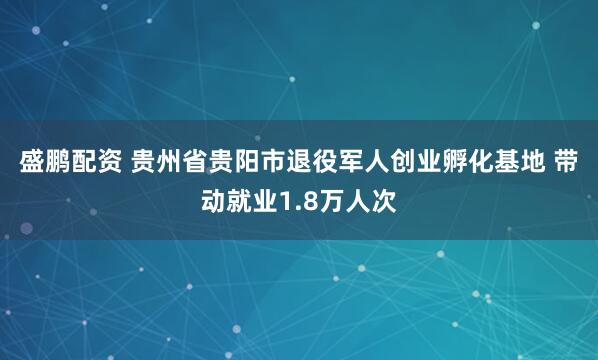 盛鹏配资 贵州省贵阳市退役军人创业孵化基地&#32;带动就业1.8万人次
