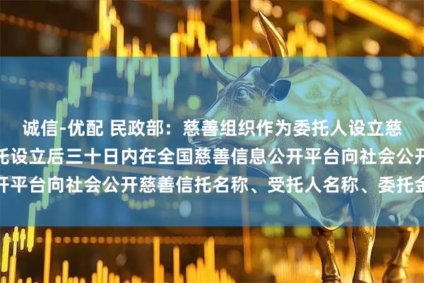 诚信-优配 民政部：慈善组织作为委托人设立慈善信托，应当自慈善信托设立后三十日内在全国慈善信息公开平台向社会公开慈善信托名称、受托人名称、委托金额等情况