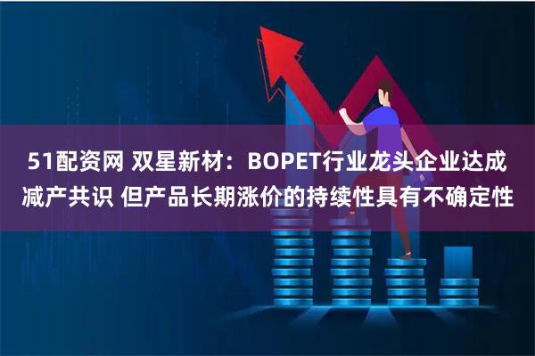 51配资网 双星新材：BOPET行业龙头企业达成减产共识 但产品长期涨价的持续性具有不确定性