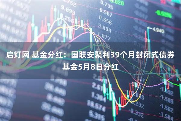 启灯网 基金分红：国联安聚利39个月封闭式债券基金5月8日分红