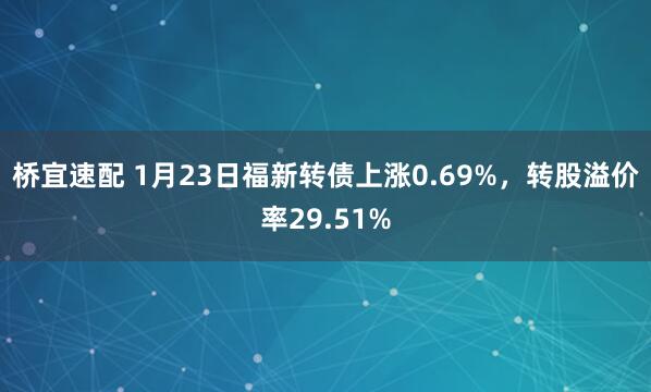 桥宜速配 1月23日福新转债上涨0.69%，转股溢价率29.51%