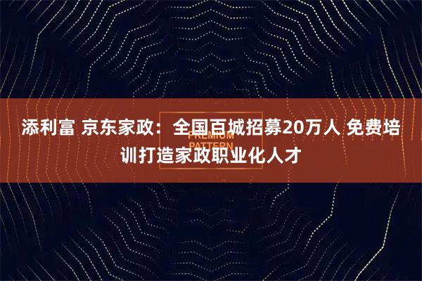 添利富 京东家政：全国百城招募20万人 免费培训打造家政职业化人才