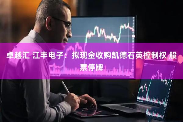 卓越汇 江丰电子：拟现金收购凯德石英控制权 股票停牌