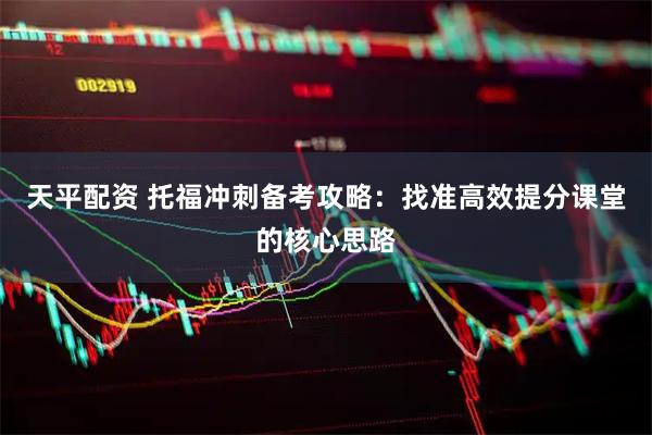 天平配资 托福冲刺备考攻略：找准高效提分课堂的核心思路