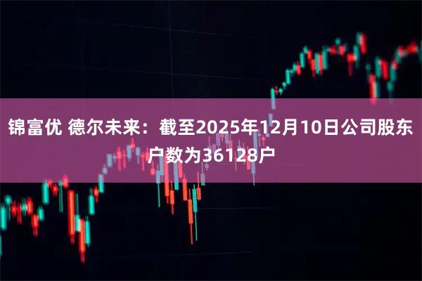 锦富优 德尔未来：截至2025年12月10日公司股东户数为36128户