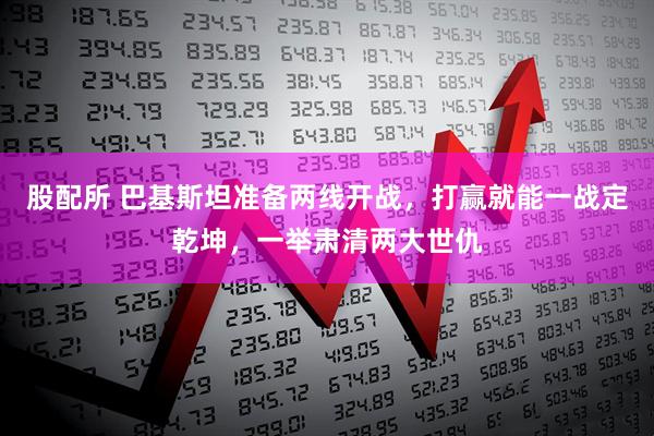 股配所 巴基斯坦准备两线开战，打赢就能一战定乾坤，一举肃清两大世仇