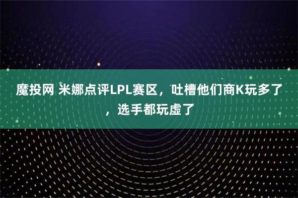 魔投网 米娜点评LPL赛区，吐槽他们商K玩多了，选手都玩虚了
