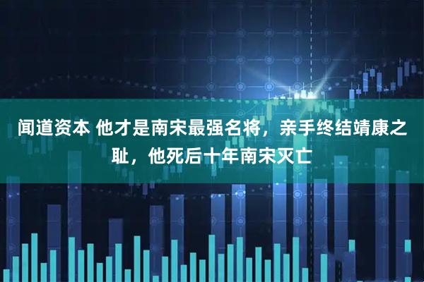 闻道资本 他才是南宋最强名将,亲手终结靖康之耻,他死后十年南宋灭亡