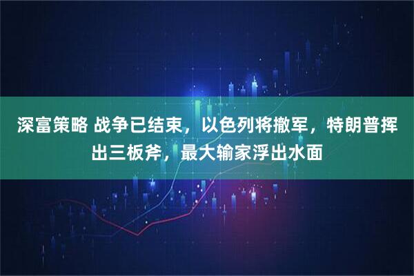 深富策略 战争已结束，以色列将撤军，特朗普挥出三板斧，最大输家浮出水面