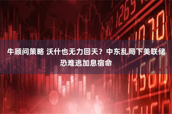 牛顾问策略 沃什也无力回天？中东乱局下美联储恐难逃加息宿命
