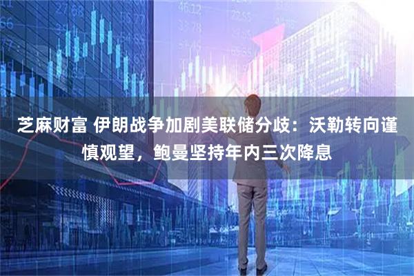 芝麻财富 伊朗战争加剧美联储分歧：沃勒转向谨慎观望，鲍曼坚持年内三次降息