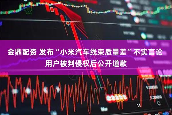 金鼎配资 发布“小米汽车线束质量差”不实言论 用户被判侵权后公开道歉